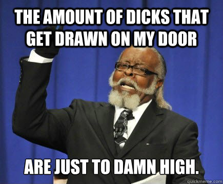 The amount of dicks that get drawn on my door are just to damn high.  Too Damn High