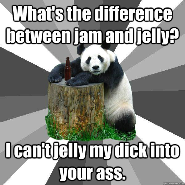 What's the difference between jam and jelly? I can't jelly my dick into your ass.  Pickup-Line Panda
