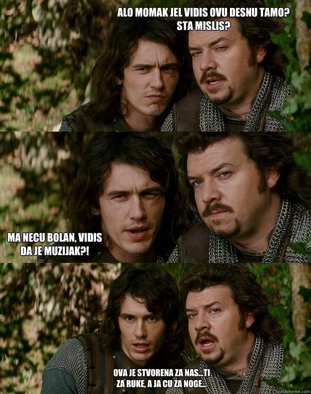 Alo momak jel vidis ovu desnu tamo? 
Sta mislis? ma necu bolan, vidis da je muzijak?! ova je stvorena za nas...ti za ruke, a ja cu za noge...  Your Highness