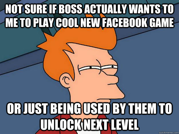 Not sure if Boss actually wants to me to play cool new facebook game Or just being used by them to unlock next level   Skeptical fry