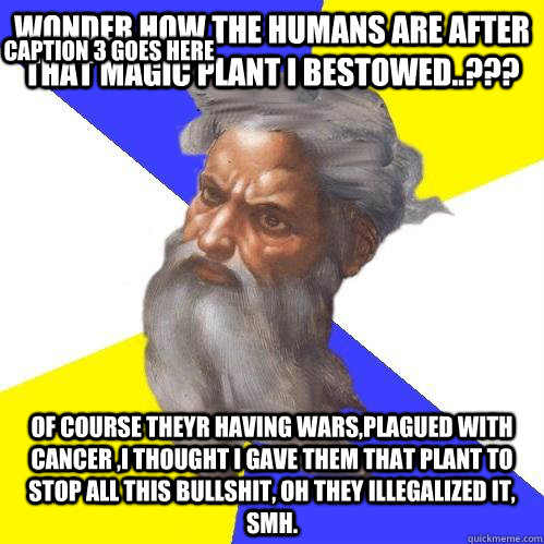 Wonder how the humans are after that magic plant i bestowed..??? Of course theyr having wars,plagued with cancer ,i thought i gave them that plant to stop all this bullshit, oh they illegalized it, SMH. Caption 3 goes here  Advice God