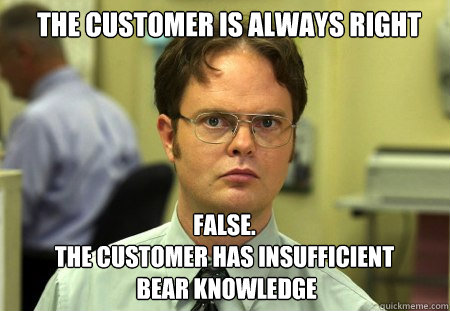 the customer is always right FALSE.  
the customer has insufficient
 bear knowledge - the customer is always right FALSE.  
the customer has insufficient
 bear knowledge  Schrute