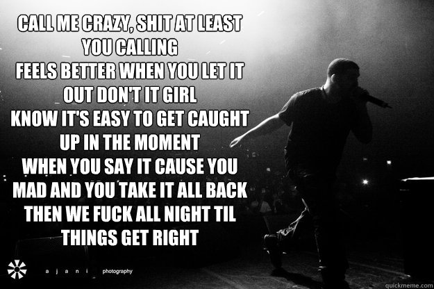 Call me crazy, shit at least you calling 
Feels better when you let it out don't it girl 
Know it's easy to get caught up in the moment 
When you say it cause you mad and you take it all back 
Then we fuck all night til things get right  - Call me crazy, shit at least you calling 
Feels better when you let it out don't it girl 
Know it's easy to get caught up in the moment 
When you say it cause you mad and you take it all back 
Then we fuck all night til things get right   Misc