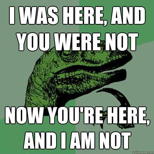 I was here, and you were not now you're here, and I am not  Philosoraptor