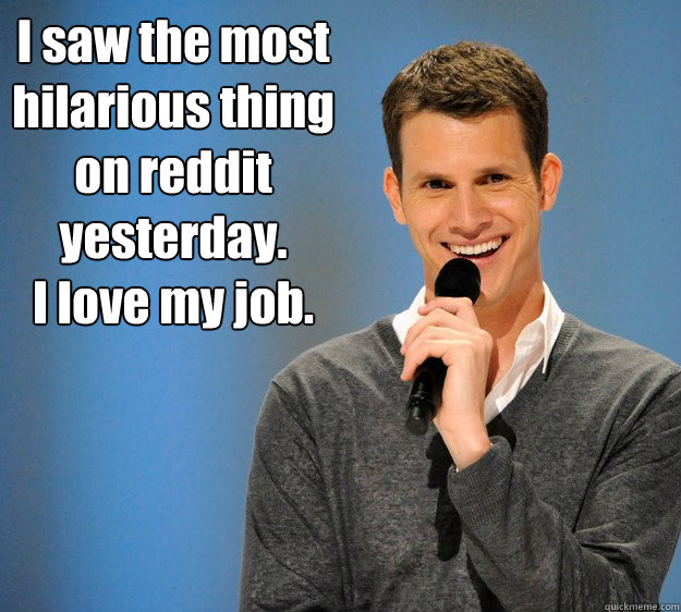 I saw the most hilarious thing on reddit yesterday.  
I love my job.   - I saw the most hilarious thing on reddit yesterday.  
I love my job.    Daniel Tosh on Gay Marriage