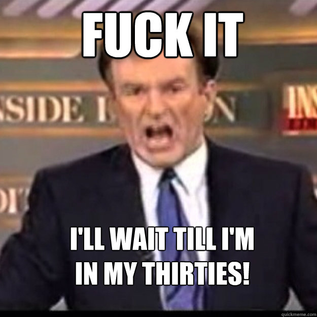 FUCK IT I'll wait till I'm 
in my thirties! - FUCK IT I'll wait till I'm 
in my thirties!  Bill OReilly