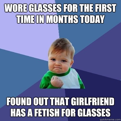 Wore glasses for the first time in months today Found out that girlfriend has a fetish for glasses  Success Kid