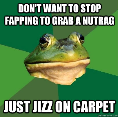 don't want to stop fapping to grab a nutrag just jizz on carpet  Foul Bachelor Frog