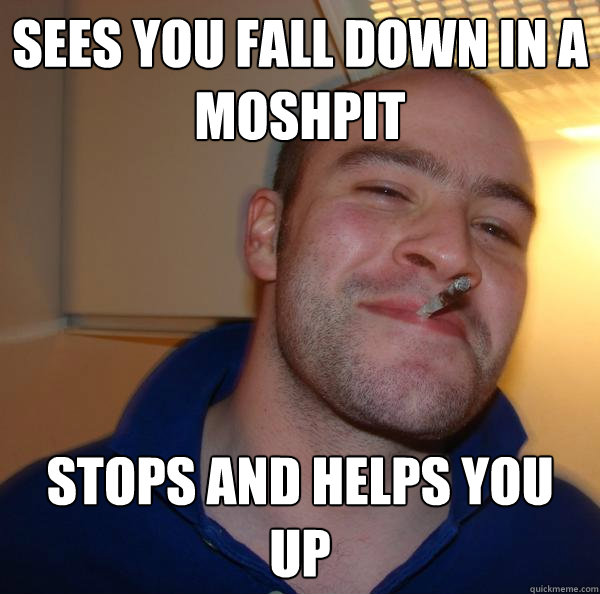 Sees you fall down in a moshpit Stops and helps you up - Sees you fall down in a moshpit Stops and helps you up  Misc