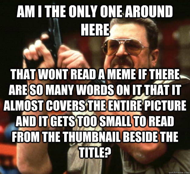 am I the only one around here that wont read a meme if there are so many words on it that it almost covers the entire picture and it gets too small to read from the thumbnail beside the title?  Angry Walter