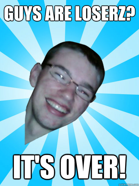 Guys are Loserz? It's Over!  ITS OVER