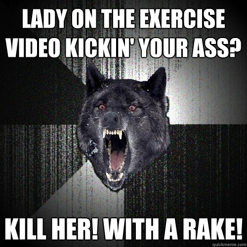 Lady on the exercise video kickin' your ass? Kill her! With a rake!  Insanity Wolf