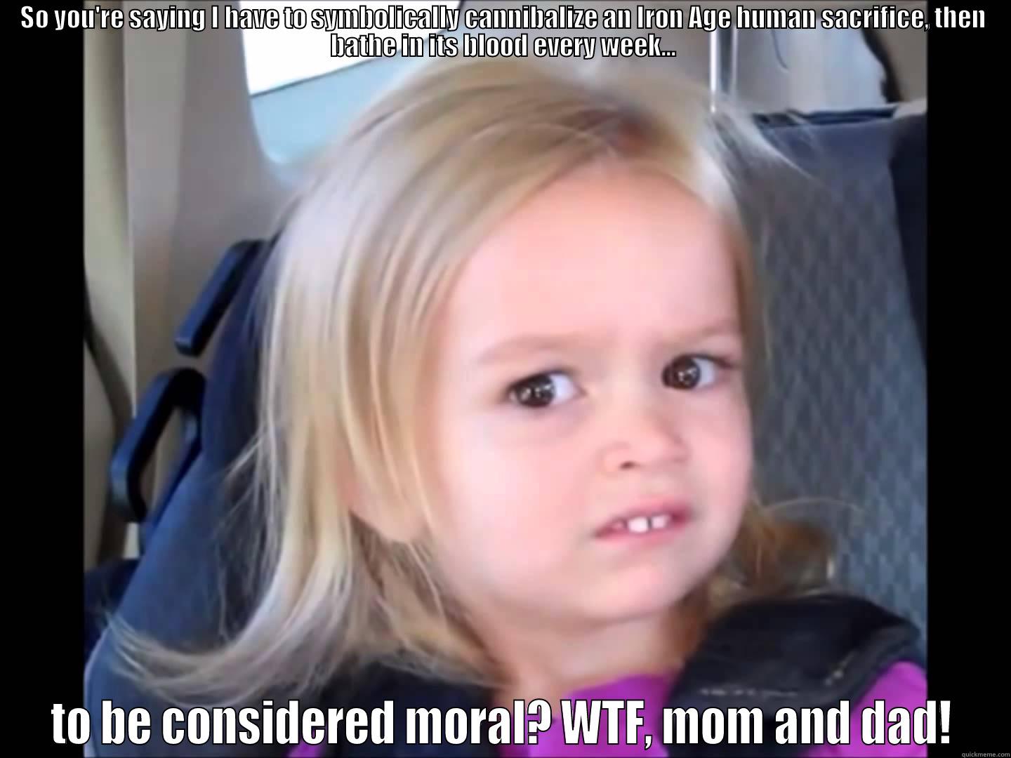 SO YOU'RE SAYING I HAVE TO SYMBOLICALLY CANNIBALIZE AN IRON AGE HUMAN SACRIFICE, THEN BATHE IN ITS BLOOD EVERY WEEK... TO BE CONSIDERED MORAL? WTF, MOM AND DAD! Misc