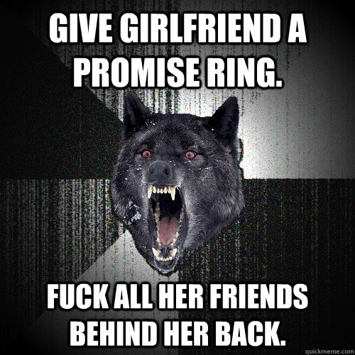 Give girlfriend a promise ring. Fuck all her friends behind her back.  Insanity Wolf