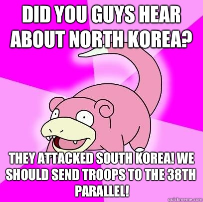 Did you guys hear about North Korea? They attacked South Korea! We should send troops to the 38th parallel!  Slowpoke