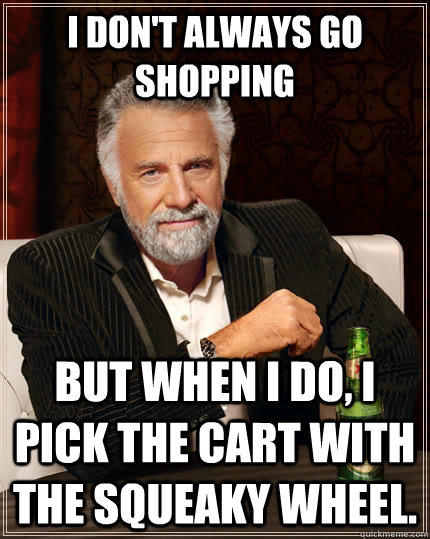 I don't always go shopping but when i do, i pick the cart with the squeaky wheel.   The Most Interesting Man In The World