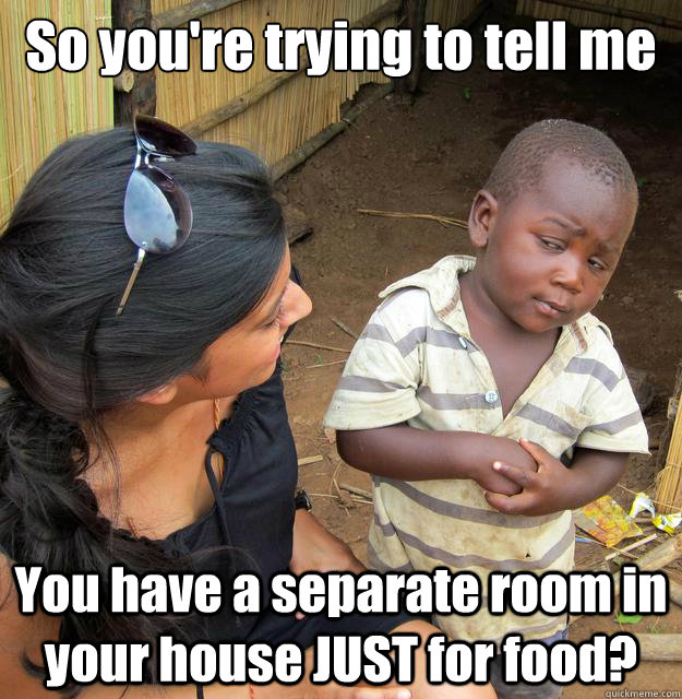 So you're trying to tell me You have a separate room in your house JUST for food?  