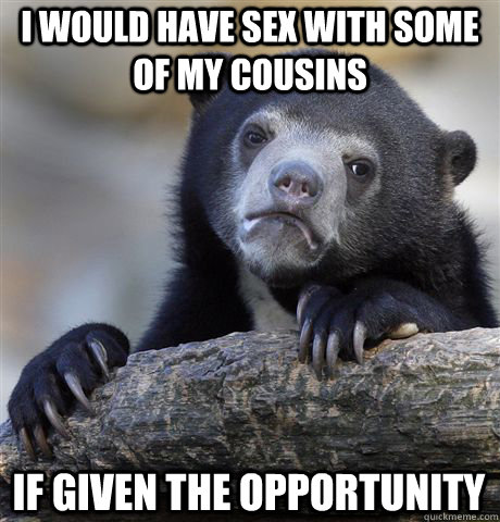 I would have sex with some of my cousins If given the opportunity  Confession Bear