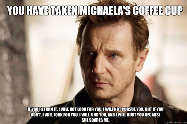 You have taken Michaela's Coffee Cup If you return it, I will not look for you, I will not pursue you. But if you don't, I will look for you, I will find you, and I will hurt you because she scares me. - You have taken Michaela's Coffee Cup If you return it, I will not look for you, I will not pursue you. But if you don't, I will look for you, I will find you, and I will hurt you because she scares me.  Misc
