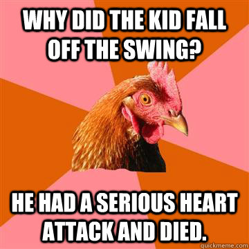 why did the kid fall off the swing? he had a serious heart attack and died.  Anti-Joke Chicken