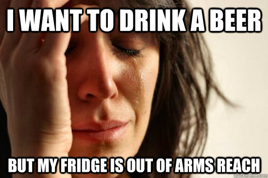 I want to drink a beer but my fridge is out of arms reach  First World Problems
