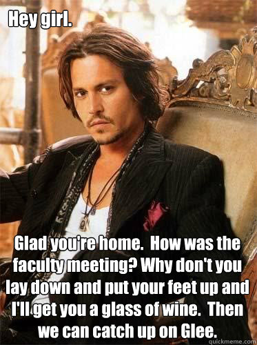 Hey girl. Glad you're home.  How was the faculty meeting? Why don't you lay down and put your feet up and I'll get you a glass of wine.  Then we can catch up on Glee. - Hey girl. Glad you're home.  How was the faculty meeting? Why don't you lay down and put your feet up and I'll get you a glass of wine.  Then we can catch up on Glee.  Johnny Glee