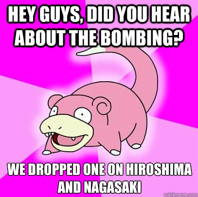 hey guys, Did you hear about the bombing? We dropped one on hiroshima and nagasaki  Slowpoke
