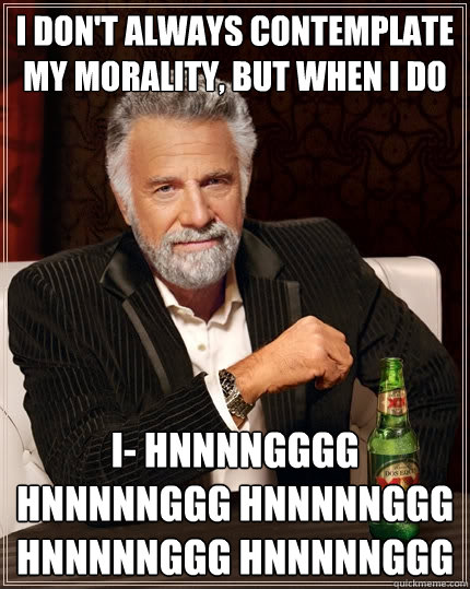 I don't always contemplate my morality, but when I do I- HNNNNGGGG HNNNNNGGG HNNNNNGGG HNNNNNGGG HNNNNNGGG  The Most Interesting Man In The World