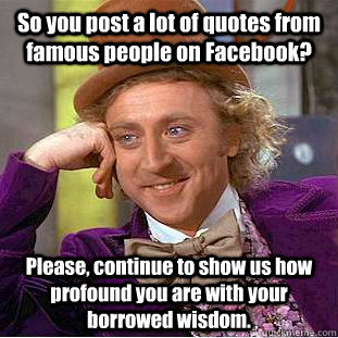 So you post a lot of quotes from famous people on Facebook? Please, continue to show us how profound you are with your borrowed wisdom.  Creepy Wonka