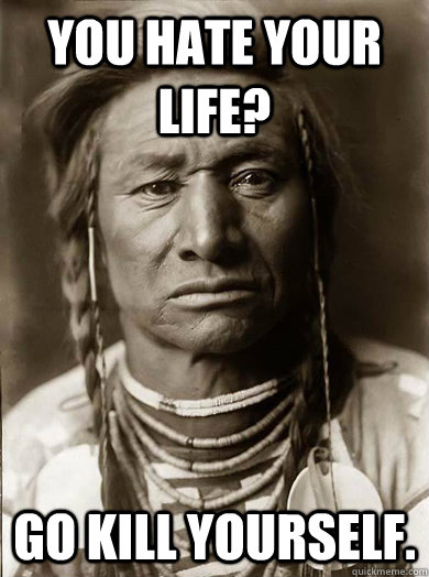 You hate your life? Go kill yourself.   Unimpressed American Indian