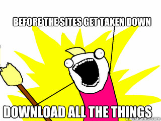 BEFORE the sites get taken down  download all the things  All The Things