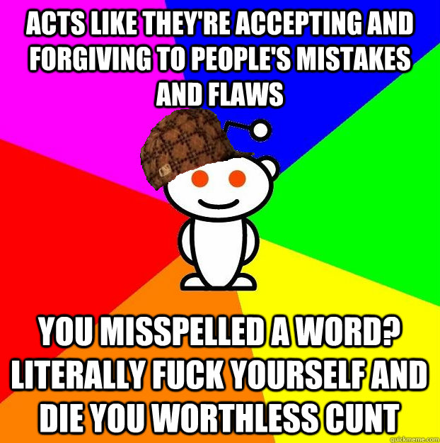 Acts like they're accepting and forgiving to people's mistakes and flaws  You misspelled a word? literally fuck yourself and die you worthless cunt  Scumbag Redditor