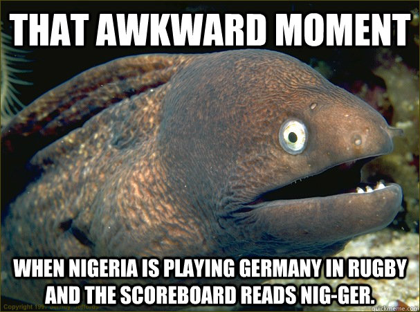 that awkward moment when nigeria is playing germany in rugby and the scoreboard reads nig-ger. - that awkward moment when nigeria is playing germany in rugby and the scoreboard reads nig-ger.  Bad Joke Eel