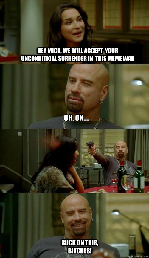 Hey Mick, we will accept  your unconditioal surrender in  this meme war Oh, ok.... Suck on this, bitches!  Skinhead John