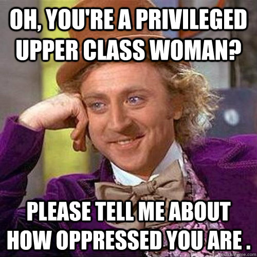 Oh, you're a privileged upper class woman? Please tell me about how oppressed you are .  Condecending Wonka