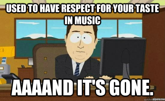 Used to have respect for your taste in music AAAAND it's gone.  aaaand its gone