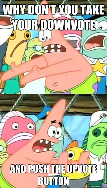 Why don't you take your downvote  and push the upvote button   Push it somewhere else Patrick
