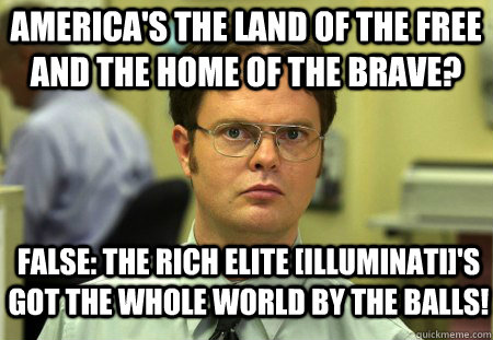 America's the land of the free and the home of the brave? false: The rich elite [Illuminati]'s got the whole world by the balls!  Schrute