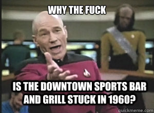 why the fuck Is the downtown sports bar and grill stuck in 1960?  Annoyed Picard