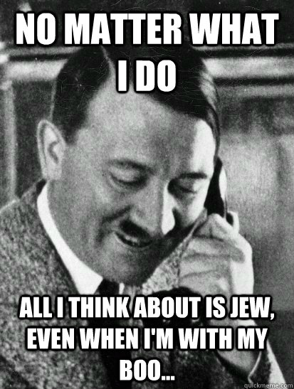No matter what I do all I think about is jew, even when I'm with my boo...  Hitler
