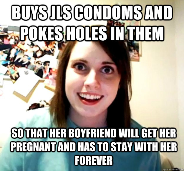 Buys JLS condoms and pokes holes in them so that her boyfriend will get her pregnant and has to stay with her forever  Overly Attached Girlfriend