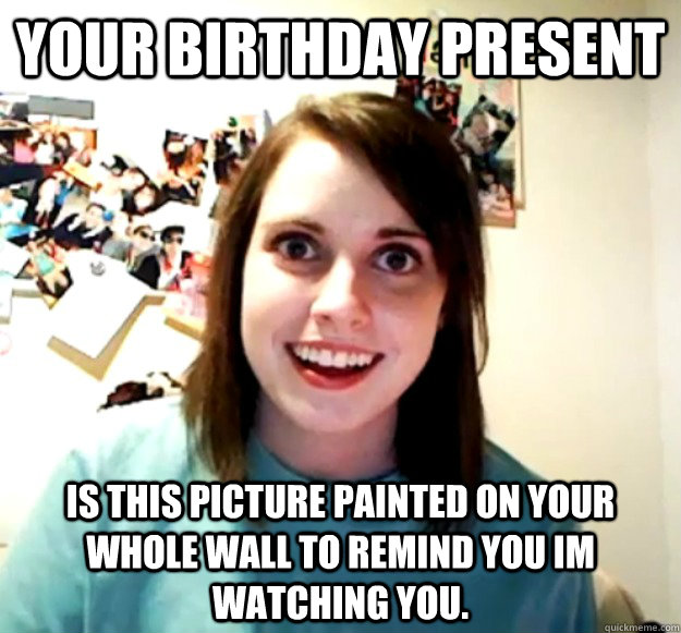 your birthday present is this picture painted on your whole wall to remind you im watching you.  Overly Attached Girlfriend