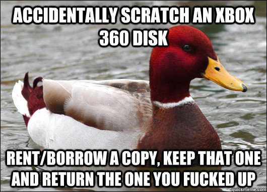 accidentally scratch an xbox 360 disk rent/borrow a copy, keep that one and return the one you fucked up  Malicious Advice Mallard