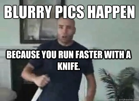 Blurry pics happen
 because you run faster with a knife.   