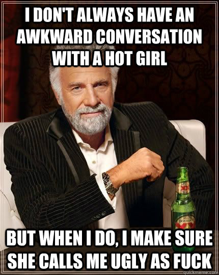 I don't always have an awkward conversation with a hot girl but when i do, i make sure she calls me ugly as fuck  The Most Interesting Man In The World