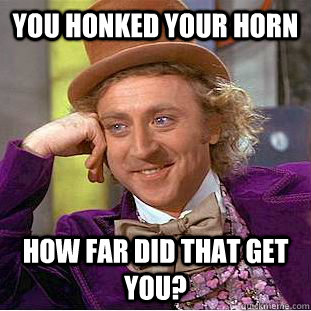 You honked your horn how far did that get you?  Condescending Wonka