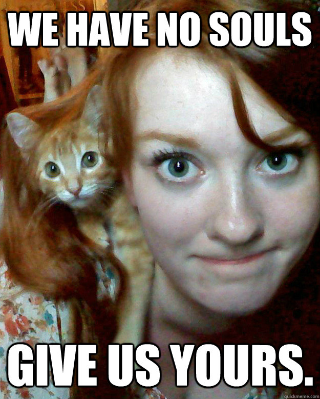 We have no souls Give us yours.  Ginger Catgirl