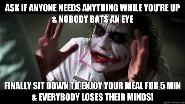 Ask if anyone needs anything while you're up
& nobody bats an eye Finally sit down to enjoy your meal for 5 min
& EVERYBODY LOSES their minds!  Joker Mind Loss
