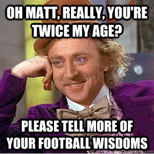Oh Matt, really, you're twice my age? Please tell more of your football wisdoms  Creepy Wonka