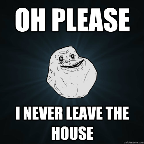 Oh please I never leave the house  Forever Alone